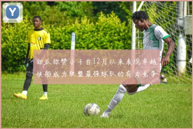 甜瓜称赞小卡自12月以来表现卓越快船成为联盟最强球队的有力竞争者