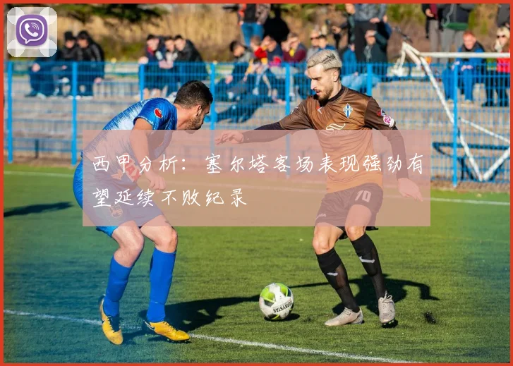 西甲分析：塞尔塔客场表现强劲有望延续不败纪录