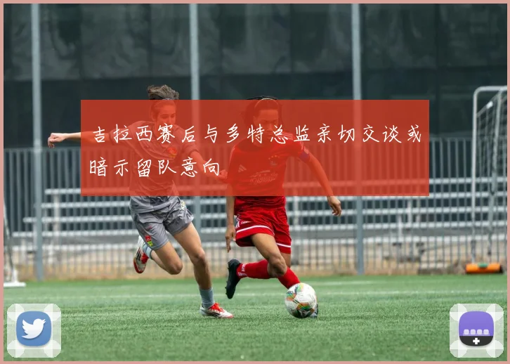 吉拉西赛后与多特总监亲切交谈或暗示留队意向