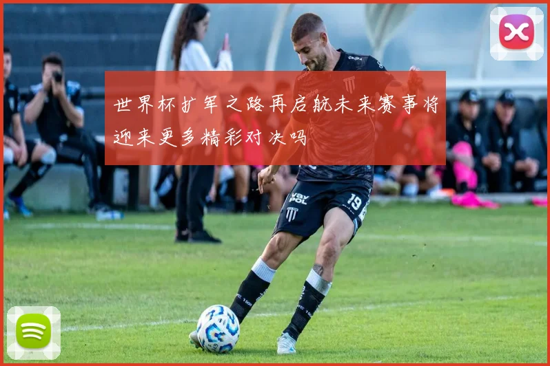 世界杯扩军之路再启航未来赛事将迎来更多精彩对决吗