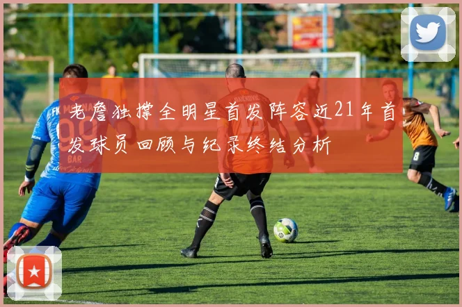 老詹独撑全明星首发阵容近21年首发球员回顾与纪录终结分析