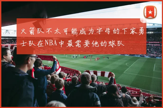 火箭队不太可能成为字母的下家勇士队在NBA中最需要他的球队